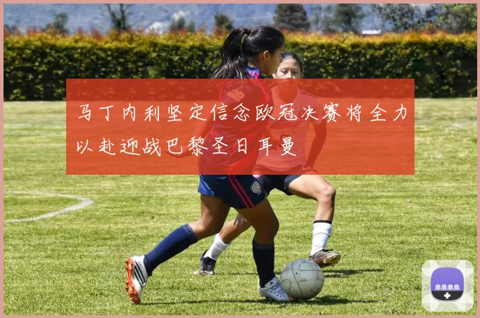 马丁内利坚定信念欧冠决赛将全力以赴迎战巴黎圣日耳曼