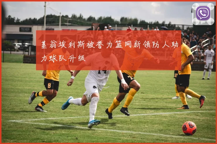 基翁埃利斯被誉为篮网新领防人助力球队升级