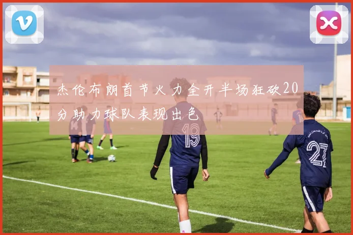 杰伦布朗首节火力全开半场狂砍20分助力球队表现出色
