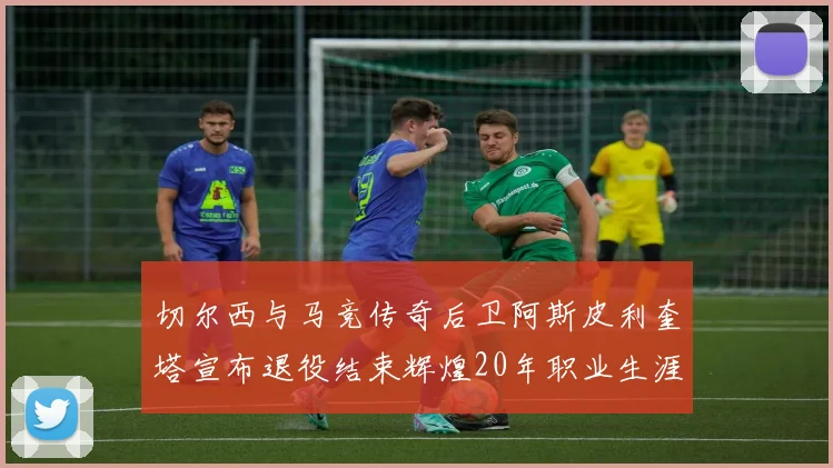 切尔西与马竞传奇后卫阿斯皮利奎塔宣布退役结束辉煌20年职业生涯