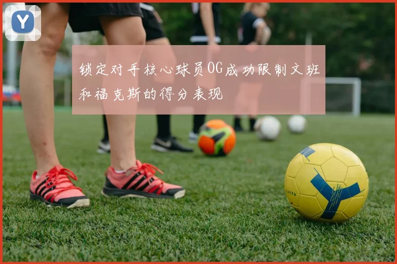 锁定对手核心球员OG成功限制文班和福克斯的得分表现