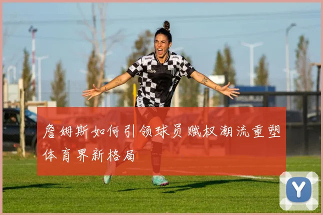 詹姆斯如何引领球员赋权潮流重塑体育界新格局