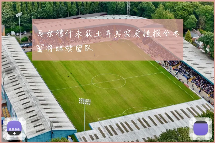 马尔穆什未获土耳其实质性报价冬窗将继续留队