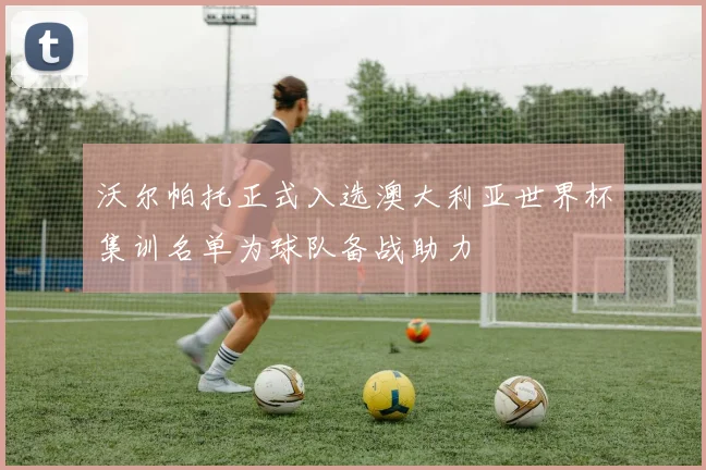 沃尔帕托正式入选澳大利亚世界杯集训名单为球队备战助力