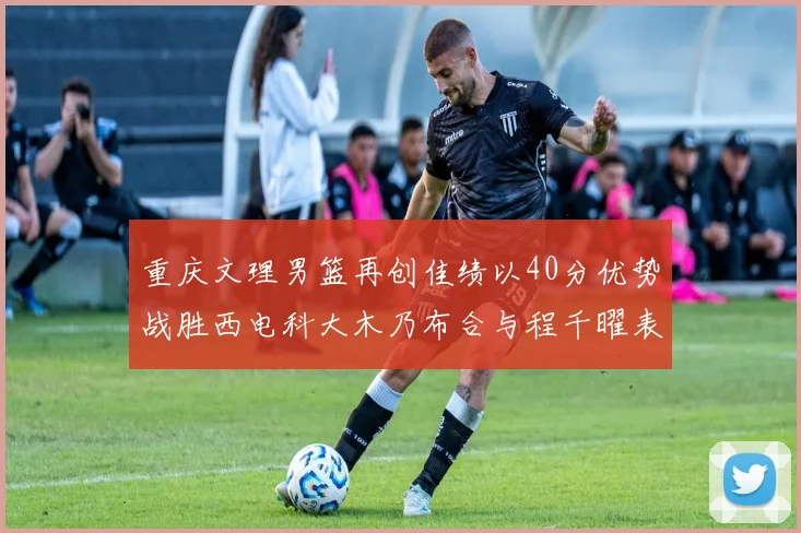 重庆文理男篮再创佳绩以40分优势战胜西电科大木乃布合与程千曜表现出色