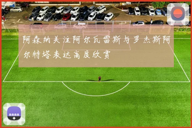 阿森纳关注阿尔瓦雷斯与罗杰斯阿尔特塔表达高度欣赏