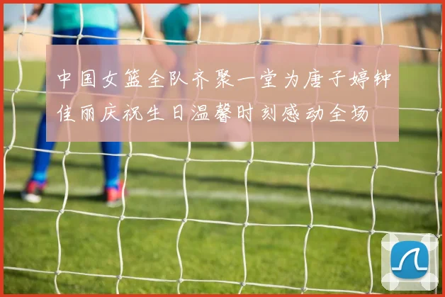 中国女篮全队齐聚一堂为唐子婷钟佳丽庆祝生日温馨时刻感动全场