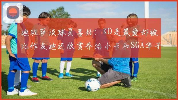 迪班萨谈球员喜好：KD是最爱却被比作麦迪还欣赏乔治小卡和SGA华子