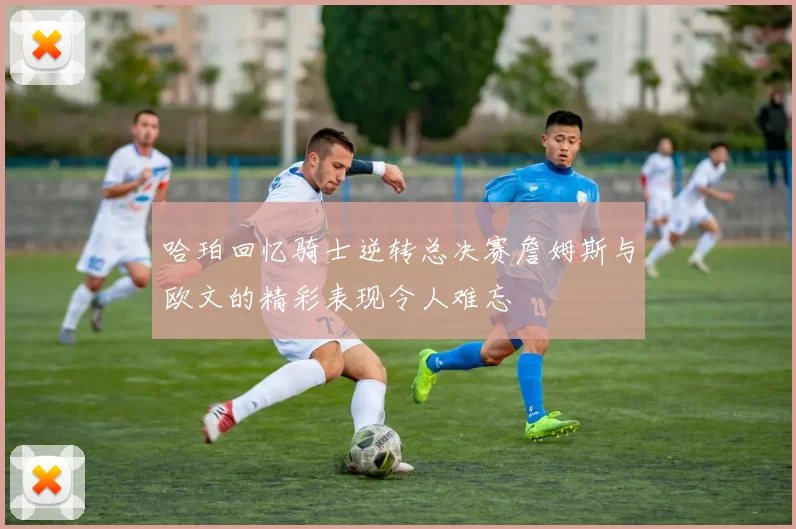 哈珀回忆骑士逆转总决赛詹姆斯与欧文的精彩表现令人难忘