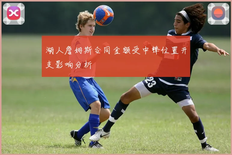 湖人詹姆斯合同金额受中锋位置开支影响分析