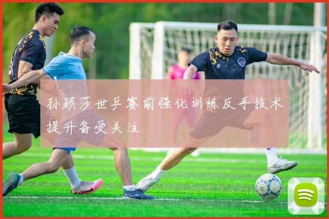 孙颖莎世乒赛前强化训练反手技术提升备受关注