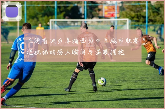 王涛首次分享梅西为中国城市联赛送祝福的感人瞬间与温暖拥抱