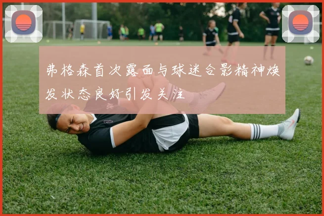 弗格森首次露面与球迷合影精神焕发状态良好引发关注