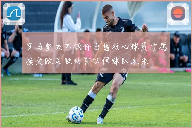 罗马坚决不低价出售核心球员宁愿接受欧足联处罚以保球队未来