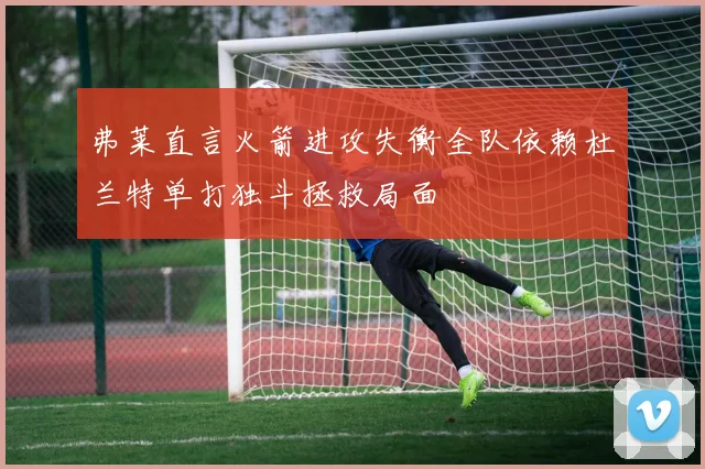 弗莱直言火箭进攻失衡全队依赖杜兰特单打独斗拯救局面