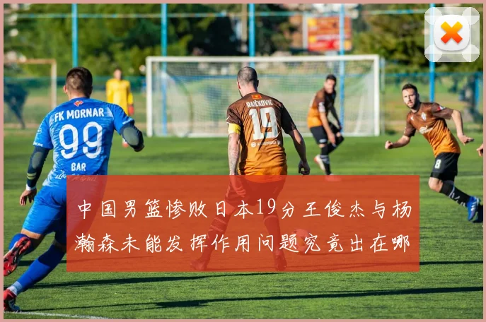 中国男篮惨败日本19分王俊杰与杨瀚森未能发挥作用问题究竟出在哪儿