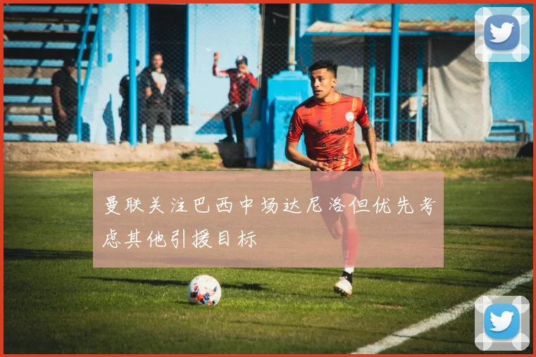 曼联关注巴西中场达尼洛但优先考虑其他引援目标